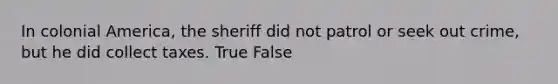 In colonial America, the sheriff did not patrol or seek out crime, but he did collect taxes. True False