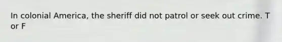 In colonial America, the sheriff did not patrol or seek out crime. T or F