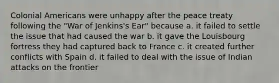 Colonial Americans were unhappy after the peace treaty following the "War of Jenkins's Ear" because a. it failed to settle the issue that had caused the war b. it gave the Louisbourg fortress they had captured back to France c. it created further conflicts with Spain d. it failed to deal with the issue of Indian attacks on the frontier