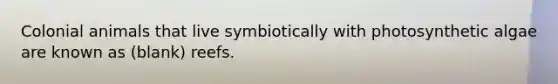 Colonial animals that live symbiotically with photosynthetic algae are known as (blank) reefs.