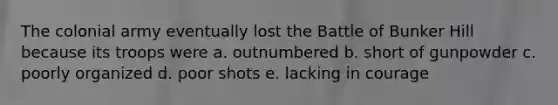 The colonial army eventually lost the Battle of Bunker Hill because its troops were a. outnumbered b. short of gunpowder c. poorly organized d. poor shots e. lacking in courage