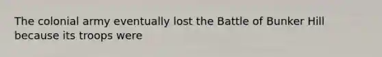 The colonial army eventually lost the Battle of Bunker Hill because its troops were