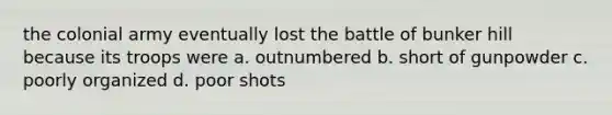 the colonial army eventually lost the battle of bunker hill because its troops were a. outnumbered b. short of gunpowder c. poorly organized d. poor shots