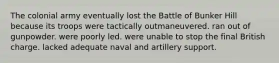 The colonial army eventually lost the Battle of Bunker Hill because its troops were tactically outmaneuvered. ran out of gunpowder. were poorly led. were unable to stop the final British charge. lacked adequate naval and artillery support.