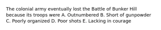 The colonial army eventually lost the Battle of Bunker Hill because its troops were A. Outnumbered B. Short of gunpowder C. Poorly organized D. Poor shots E. Lacking in courage