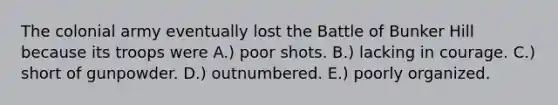 The colonial army eventually lost the Battle of Bunker Hill because its troops were A.) poor shots. B.) lacking in courage. C.) short of gunpowder. D.) outnumbered. E.) poorly organized.