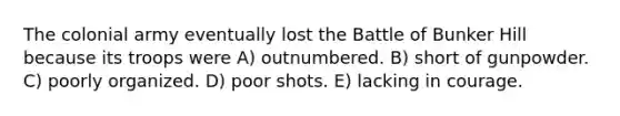 The colonial army eventually lost the Battle of Bunker Hill because its troops were A) outnumbered. B) short of gunpowder. C) poorly organized. D) poor shots. E) lacking in courage.