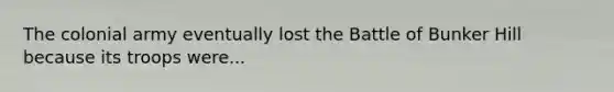 The colonial army eventually lost the Battle of Bunker Hill because its troops were...