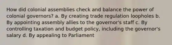 How did colonial assemblies check and balance the power of colonial governors? a. By creating trade regulation loopholes b. By appointing assembly allies to the governor's staff c. By controlling taxation and budget policy, including the governor's salary d. By appealing to Parliament