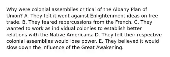 Why were colonial assemblies critical of the Albany Plan of Union? A. They felt it went against Enlightenment ideas on free trade. B. They feared repercussions from the French. C. They wanted to work as individual colonies to establish better relations with the Native Americans. D. They felt their respective colonial assemblies would lose power. E. They believed it would slow down the influence of the Great Awakening.