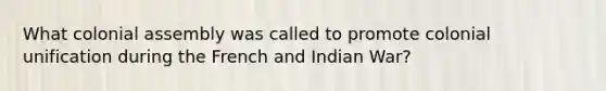 What colonial assembly was called to promote colonial unification during the French and Indian War?