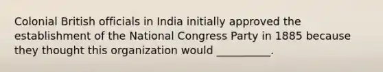 Colonial British officials in India initially approved the establishment of the National Congress Party in 1885 because they thought this organization would __________.