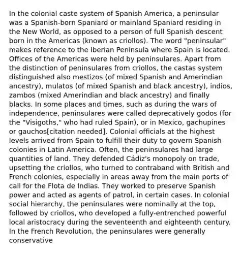 In the colonial caste system of Spanish America, a peninsular was a Spanish-born Spaniard or mainland Spaniard residing in the New World, as opposed to a person of full Spanish descent born in the Americas (known as criollos). The word "peninsular" makes reference to the Iberian Peninsula where Spain is located. Offices of the Americas were held by peninsulares. Apart from the distinction of peninsulares from criollos, the castas system distinguished also mestizos (of mixed Spanish and Amerindian ancestry), mulatos (of mixed Spanish and black ancestry), indios, zambos (mixed Amerindian and black ancestry) and finally blacks. In some places and times, such as during the wars of independence, peninsulares were called deprecatively godos (for the "Visigoths," who had ruled Spain), or in Mexico, gachupines or gauchos[citation needed]. Colonial officials at the highest levels arrived from Spain to fulfill their duty to govern Spanish colonies in Latin America. Often, the peninsulares had large quantities of land. They defended Cádiz's monopoly on trade, upsetting the criollos, who turned to contraband with British and French colonies, especially in areas away from the main ports of call for the Flota de Indias. They worked to preserve Spanish power and acted as agents of patrol, in certain cases. In colonial social hierarchy, the peninsulares were nominally at the top, followed by criollos, who developed a fully-entrenched powerful local aristocracy during the seventeenth and eighteenth century. In the French Revolution, the peninsulares were generally conservative