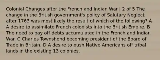 Colonial Changes after the French and Indian War | 2 of 5 The change in the British government's policy of Salutary Neglect after 1763 was most likely the result of which of the following? A A desire to assimilate French colonists into the British Empire. B The need to pay off debts accumulated in the French and Indian War. C Charles Townshend becoming president of the Board of Trade in Britain. D A desire to push Native Americans off tribal lands in the existing 13 colonies.