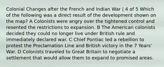 Colonial Changes after the French and Indian War | 4 of 5 Which of the following was a direct result of the development shown on the map? A Colonists were angry over the tightened control and resented the restrictions to expansion. B The American colonists decided they could no longer live under British rule and immediately declared war. C Chief Pontiac led a rebellion to protest the Proclamation Line and British victory in the 7 Years' War. D Colonists traveled to Great Britain to negotiate a settlement that would allow them to expand to promised areas.