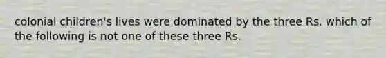 colonial children's lives were dominated by the three Rs. which of the following is not one of these three Rs.