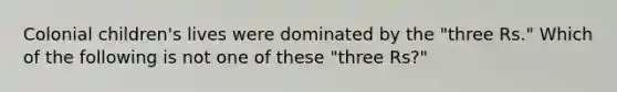Colonial children's lives were dominated by the "three Rs." Which of the following is not one of these "three Rs?"