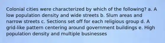 Colonial cities were characterized by which of the following? a. A low population density and wide streets b. Slum areas and narrow streets c. Sections set off for each religious group d. A grid-like pattern centering around government buildings e. High population density and multiple businesses