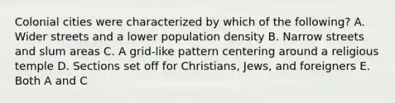 Colonial cities were characterized by which of the following? A. Wider streets and a lower population density B. Narrow streets and slum areas C. A grid-like pattern centering around a religious temple D. Sections set off for Christians, Jews, and foreigners E. Both A and C