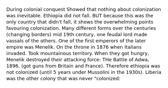 During colonial conquest Showed that nothing about colonization was inevitable. Ethiopia did not fall. BUT because this was the only country that didn't fall, it shows the overwhelming points favouring colonization. Many different forms over the centuries (changing borders) mid 19th century, one feudal lord made vassals of the others. One of the first emperors of the later empire was Menelik. On the throne in 1876 when Italians invaded. Took mountainous territory. When they got hungry, Menelik destroyed their attacking force: THe Battle of Adwa, 1896. (got guns from Britain and France). Therefore ethiopia was not colonized (until 5 years under Mussolini in the 1930s). Liberia was the other colony that was never "colonized: