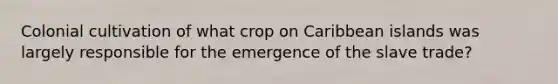 Colonial cultivation of what crop on Caribbean islands was largely responsible for the emergence of the slave trade?