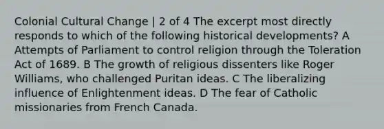 Colonial Cultural Change | 2 of 4 The excerpt most directly responds to which of the following historical developments? A Attempts of Parliament to control religion through the Toleration Act of 1689. B The growth of religious dissenters like Roger Williams, who challenged Puritan ideas. C The liberalizing influence of Enlightenment ideas. D The fear of Catholic missionaries from French Canada.