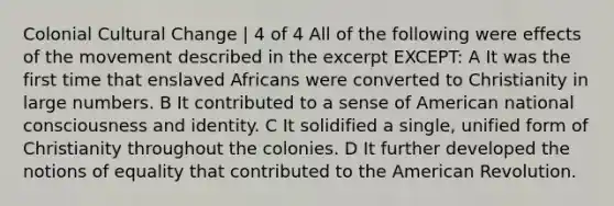 Colonial Cultural Change | 4 of 4 All of the following were effects of the movement described in the excerpt EXCEPT: A It was the first time that enslaved Africans were converted to Christianity in large numbers. B It contributed to a sense of American national consciousness and identity. C It solidified a single, unified form of Christianity throughout the colonies. D It further developed the notions of equality that contributed to the American Revolution.