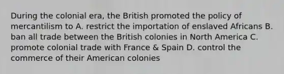 During the colonial era, the British promoted the policy of mercantilism to A. restrict the importation of enslaved Africans B. ban all trade between the British colonies in North America C. promote colonial trade with France & Spain D. control the commerce of their American colonies