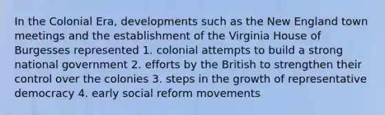 In the Colonial Era, developments such as the New England town meetings and the establishment of the Virginia House of Burgesses represented 1. colonial attempts to build a strong national government 2. efforts by the British to strengthen their control over the colonies 3. steps in the growth of representative democracy 4. early social reform movements