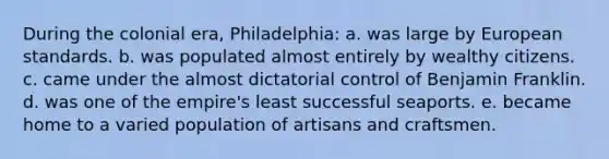 During the colonial era, Philadelphia: a. was large by European standards. b. was populated almost entirely by wealthy citizens. c. came under the almost dictatorial control of Benjamin Franklin. d. was one of the empire's least successful seaports. e. became home to a varied population of artisans and craftsmen.