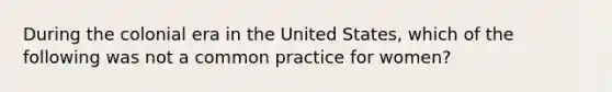 During the colonial era in the United States, which of the following was not a common practice for women?