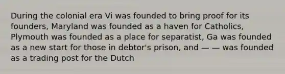 During the colonial era Vi was founded to bring proof for its founders, Maryland was founded as a haven for Catholics, Plymouth was founded as a place for separatist, Ga was founded as a new start for those in debtor's prison, and — — was founded as a trading post for the Dutch