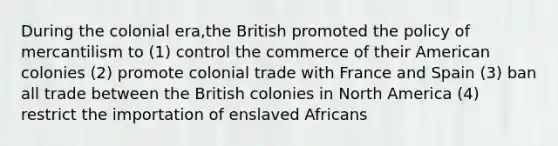 During the colonial era,the British promoted the policy of mercantilism to (1) control the commerce of their American colonies (2) promote colonial trade with France and Spain (3) ban all trade between the British colonies in North America (4) restrict the importation of enslaved Africans