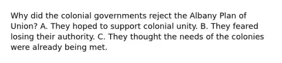 Why did the colonial governments reject the Albany Plan of Union? A. They hoped to support colonial unity. B. They feared losing their authority. C. They thought the needs of the colonies were already being met.