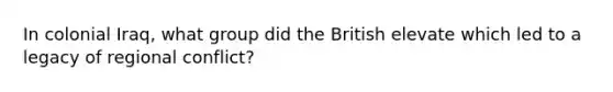 In colonial Iraq, what group did the British elevate which led to a legacy of regional conflict?