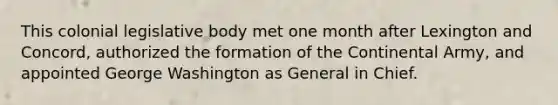 This colonial legislative body met one month after Lexington and Concord, authorized the formation of the Continental Army, and appointed George Washington as General in Chief.