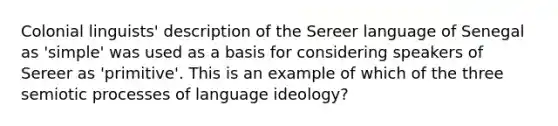 Colonial linguists' description of the Sereer language of Senegal as 'simple' was used as a basis for considering speakers of Sereer as 'primitive'. This is an example of which of the three semiotic processes of language ideology?