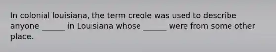 In colonial louisiana, the term creole was used to describe anyone ______ in Louisiana whose ______ were from some other place.