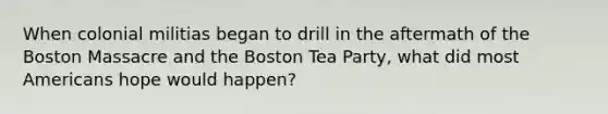 When colonial militias began to drill in the aftermath of the Boston Massacre and the Boston Tea Party, what did most Americans hope would happen?