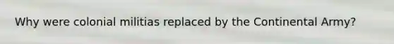 Why were colonial militias replaced by the Continental Army?