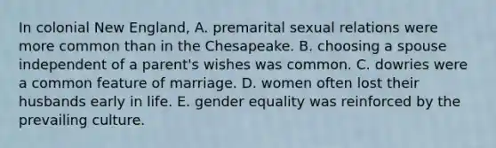 In colonial New England, A. premarital sexual relations were more common than in the Chesapeake. B. choosing a spouse independent of a parent's wishes was common. C. dowries were a common feature of marriage. D. women often lost their husbands early in life. E. gender equality was reinforced by the prevailing culture.