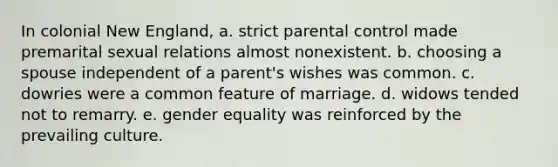 In colonial New England, a. strict parental control made premarital sexual relations almost nonexistent. b. choosing a spouse independent of a parent's wishes was common. c. dowries were a common feature of marriage. d. widows tended not to remarry. e. gender equality was reinforced by the prevailing culture.