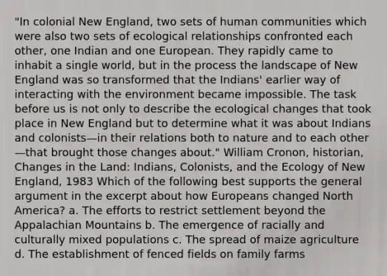 "In colonial New England, two sets of human communities which were also two sets of ecological relationships confronted each other, one Indian and one European. They rapidly came to inhabit a single world, but in the process the landscape of New England was so transformed that the Indians' earlier way of interacting with the environment became impossible. The task before us is not only to describe the ecological changes that took place in New England but to determine what it was about Indians and colonists—in their relations both to nature and to each other—that brought those changes about." William Cronon, historian, Changes in the Land: Indians, Colonists, and the Ecology of New England, 1983 Which of the following best supports the general argument in the excerpt about how Europeans changed North America? a. The efforts to restrict settlement beyond the Appalachian Mountains b. The emergence of racially and culturally mixed populations c. The spread of maize agriculture d. The establishment of fenced fields on family farms