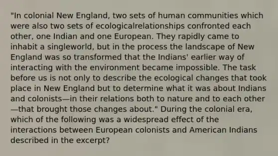 "In colonial New England, two sets of human communities which were also two sets of ecologicalrelationships confronted each other, one Indian and one European. They rapidly came to inhabit a singleworld, but in the process the landscape of New England was so transformed that the Indians' earlier way of interacting with the environment became impossible. The task before us is not only to describe the ecological changes that took place in New England but to determine what it was about Indians and colonists—in their relations both to nature and to each other—that brought those changes about." During the colonial era, which of the following was a widespread effect of the interactions between European colonists and American Indians described in the excerpt?