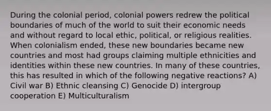 During the colonial period, colonial powers redrew the political boundaries of much of the world to suit their economic needs and without regard to local ethic, political, or religious realities. When colonialism ended, these new boundaries became new countries and most had groups claiming multiple ethnicities and identities within these new countries. In many of these countries, this has resulted in which of the following negative reactions? A) Civil war B) Ethnic cleansing C) Genocide D) intergroup cooperation E) Multiculturalism