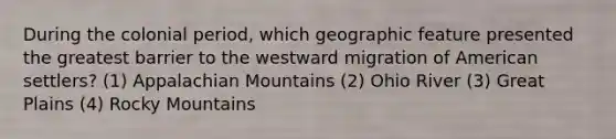 During the colonial period, which geographic feature presented the greatest barrier to the westward migration of American settlers? (1) Appalachian Mountains (2) Ohio River (3) Great Plains (4) Rocky Mountains