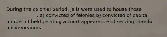 During the colonial period, jails were used to house those _____________. a) convicted of felonies b) convicted of capital murder c) held pending a court appearance d) serving time for misdemeanors