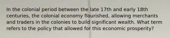 In the colonial period between the late 17th and early 18th centuries, the colonial economy flourished, allowing merchants and traders in the colonies to build significant wealth. What term refers to the policy that allowed for this economic prosperity?