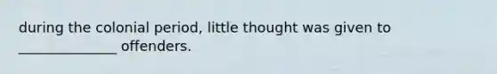 during the colonial period, little thought was given to ______________ offenders.