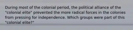 During most of the colonial period, the political alliance of the "colonial elite" prevented the more radical forces in the colonies from pressing for independence. Which groups were part of this "colonial elite?"